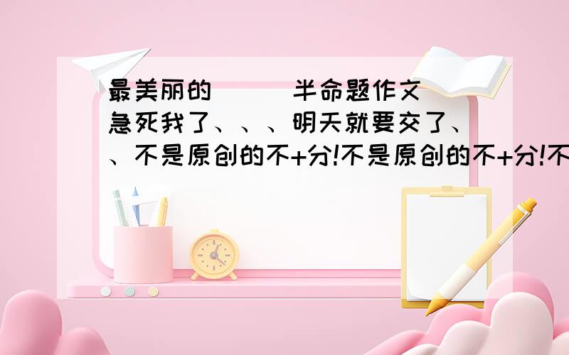 最美丽的（ ） 半命题作文 急死我了、、、明天就要交了、、不是原创的不+分!不是原创的不+分!不是原创的不+分!