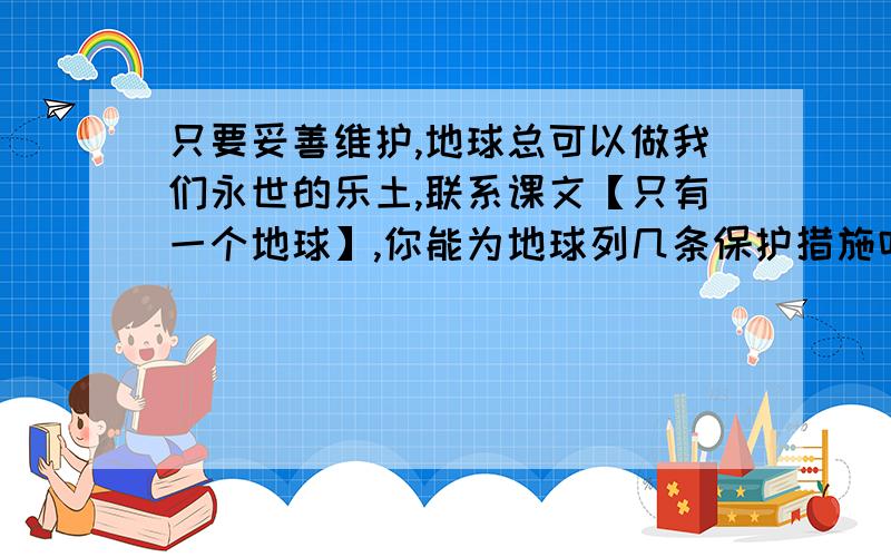 只要妥善维护,地球总可以做我们永世的乐土,联系课文【只有一个地球】,你能为地球列几条保护措施吗?