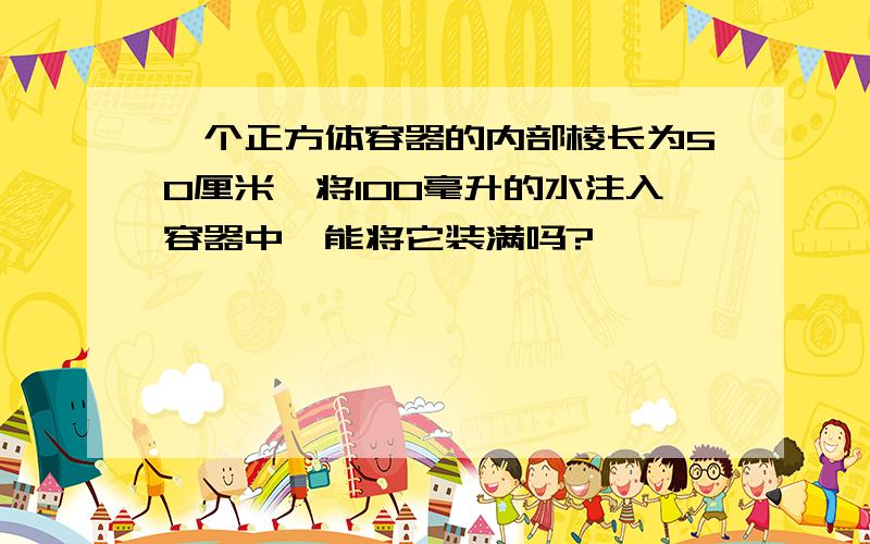 一个正方体容器的内部棱长为50厘米,将100毫升的水注入容器中,能将它装满吗?