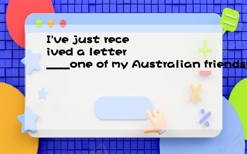 I've just received a letter ____one of my Australian friends(用介词填空）