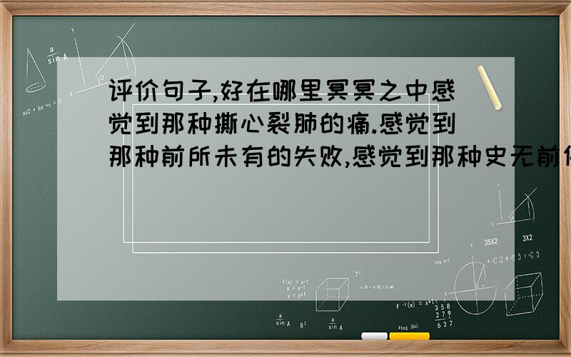 评价句子,好在哪里冥冥之中感觉到那种撕心裂肺的痛.感觉到那种前所未有的失败,感觉到那种史无前例的悲哀,感觉到.我神情呆滞,望着那不堪一击的成绩,我简直无话可说 请评价一下这句话,