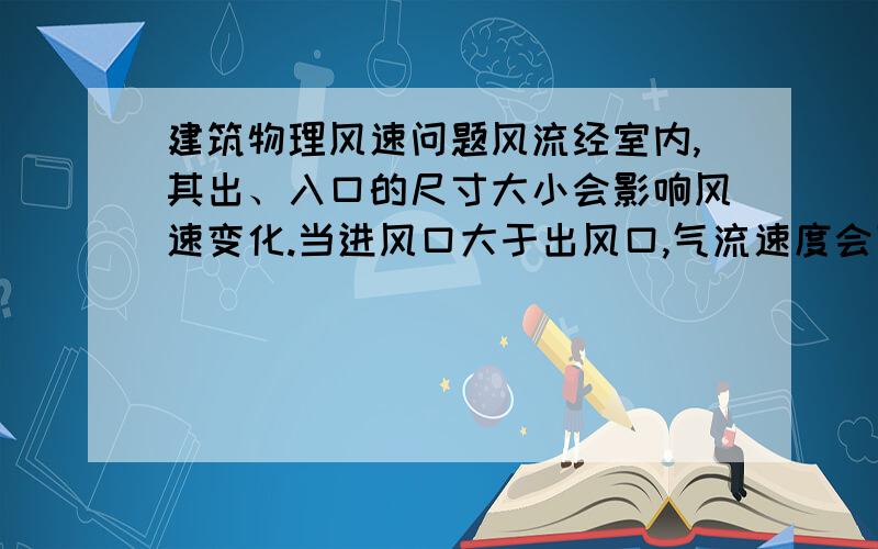 建筑物理风速问题风流经室内,其出、入口的尺寸大小会影响风速变化.当进风口大于出风口,气流速度会下降,反之则加强.以上出自建筑物理第三版P128我觉得当处于稳定状态后,通过进风口和出