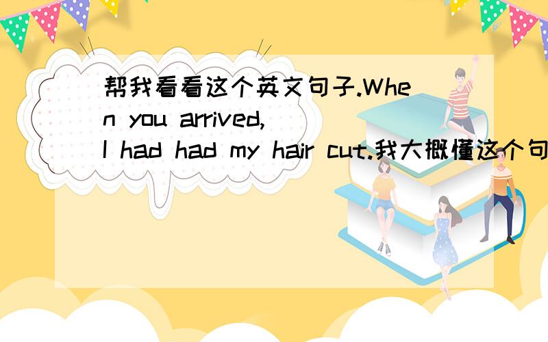 帮我看看这个英文句子.When you arrived,I had had my hair cut.我大概懂这个句子的意思,但是看不懂它的句子为什么要这样排列.尤其是后面那个“had had my hair cut”.