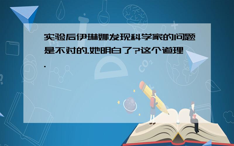 实验后伊琳娜发现科学家的问题是不对的.她明白了?这个道理.