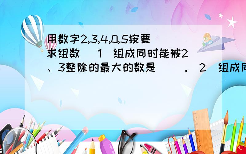 用数字2,3,4,0,5按要求组数 （1）组成同时能被2、3整除的最大的数是（ ）.（2）组成同时能被3、5整除的最小的数是（ ）.（3）组成能同时被2、3、5整除的最大的数是（）.