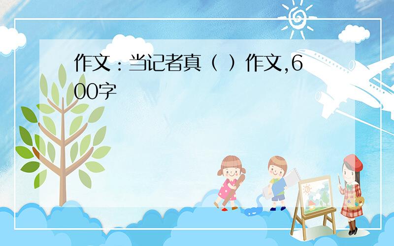 作文：当记者真（ ）作文,600字