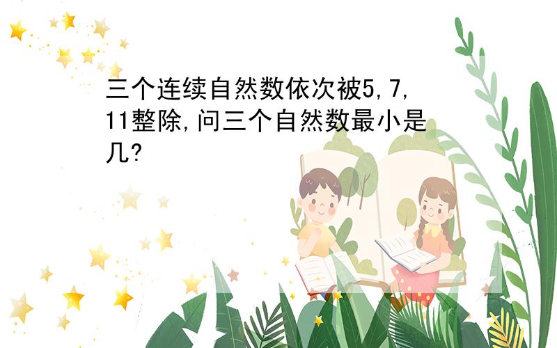 三个连续自然数依次被5,7,11整除,问三个自然数最小是几?