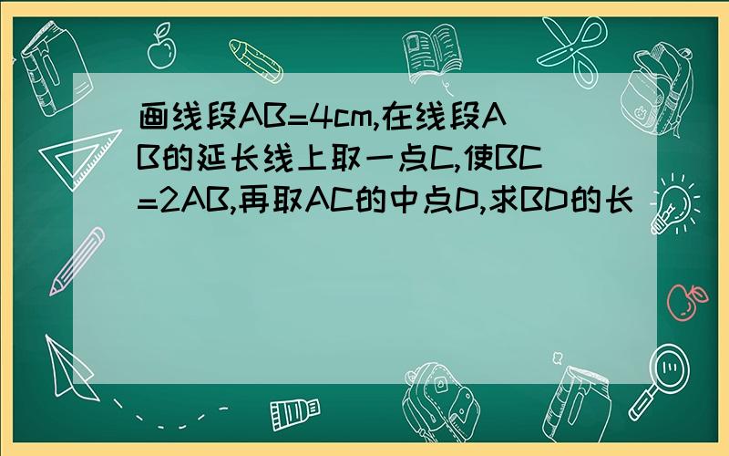 画线段AB=4cm,在线段AB的延长线上取一点C,使BC=2AB,再取AC的中点D,求BD的长