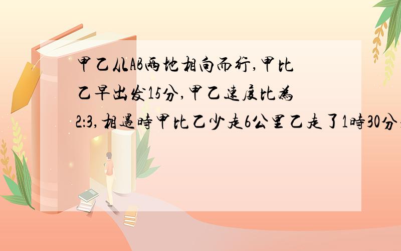 甲乙从AB两地相向而行,甲比乙早出发15分,甲乙速度比为2：3,相遇时甲比乙少走6公里乙走了1时30分求甲乙两人的速度和两地的距离