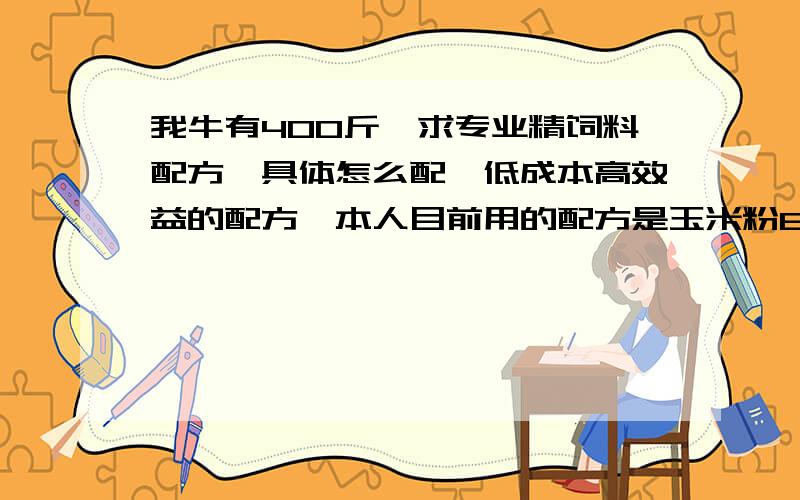 我牛有400斤,求专业精饲料配方,具体怎么配,低成本高效益的配方,本人目前用的配方是玉米粉60%；麦皮20%；豆箔10%,预混料10%