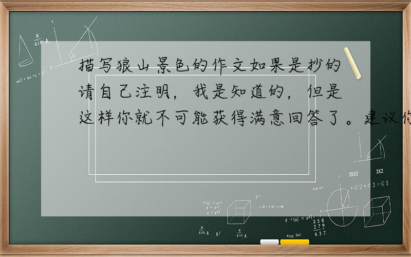 描写狼山景色的作文如果是抄的请自己注明，我是知道的，但是这样你就不可能获得满意回答了。建议你们自己动脑筋写，几率有百分之80哦~