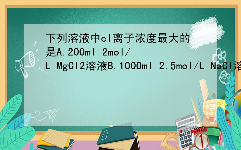 下列溶液中cl离子浓度最大的是A.200ml 2mol/L MgCl2溶液B.1000ml 2.5mol/L NaCl溶液C.250ml 1mol/L AlCl3溶液D.300ml 5mol/L KClO3溶液