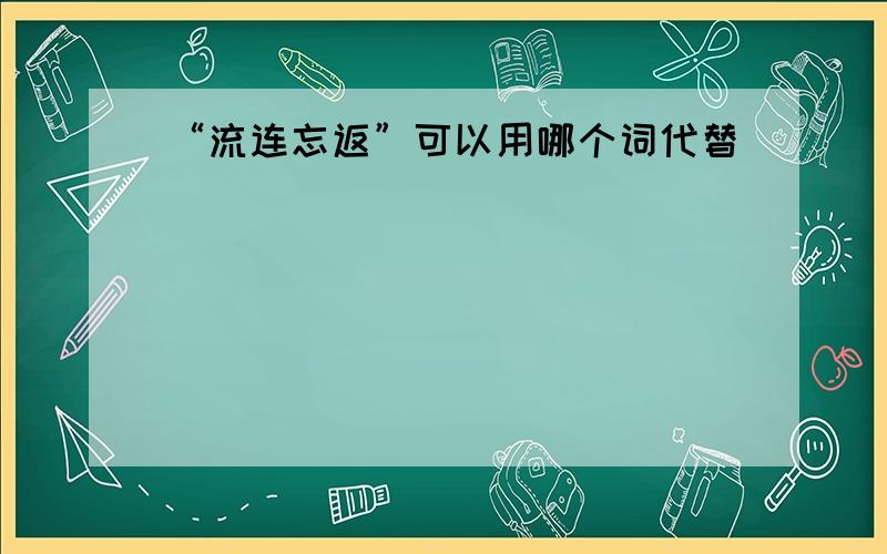 “流连忘返”可以用哪个词代替