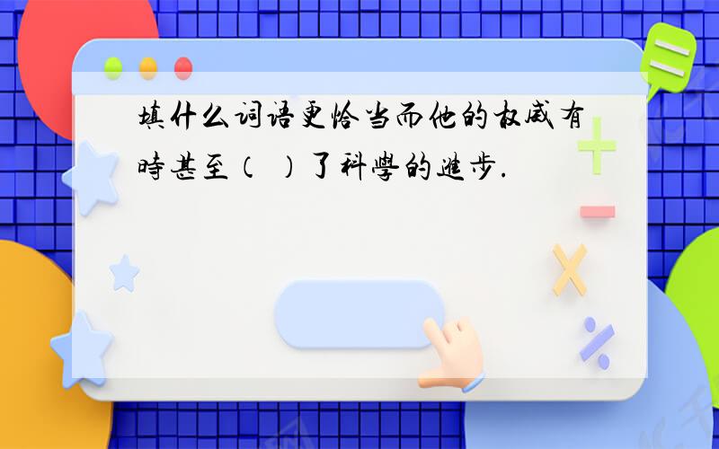 填什么词语更恰当而他的权威有时甚至（ ）了科学的进步.