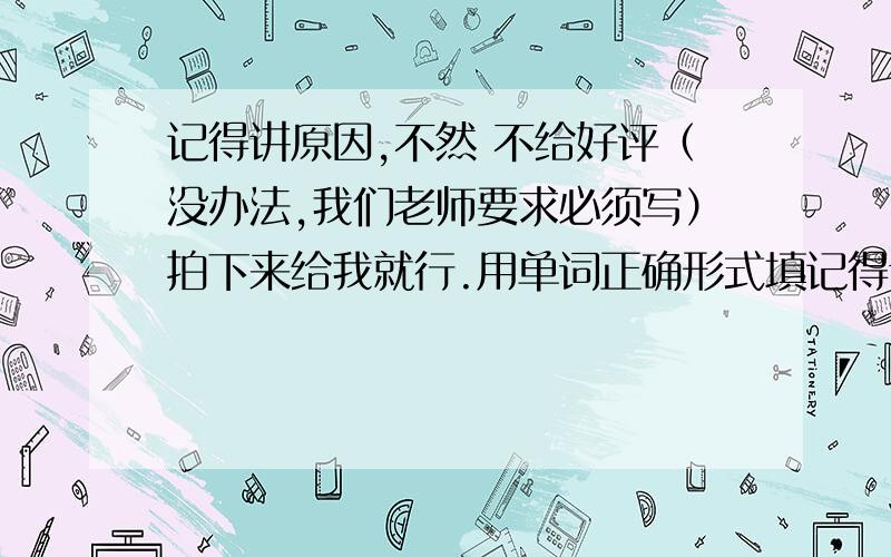 记得讲原因,不然 不给好评（没办法,我们老师要求必须写）拍下来给我就行.用单词正确形式填记得讲原因,不然不给好评（没办法,我们老师要求必须写）拍下来给我就行.用单词正确形式填空