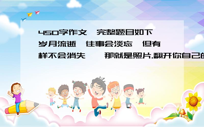 450字作文,完整题目如下↓岁月流逝,往事会淡忘,但有一样不会消失——那就是照片.翻开你自己的相册,会看到母亲怀中啼哭的你,长着两个门牙玩耍的你,戴着红领巾学习的你……哪一张照片让