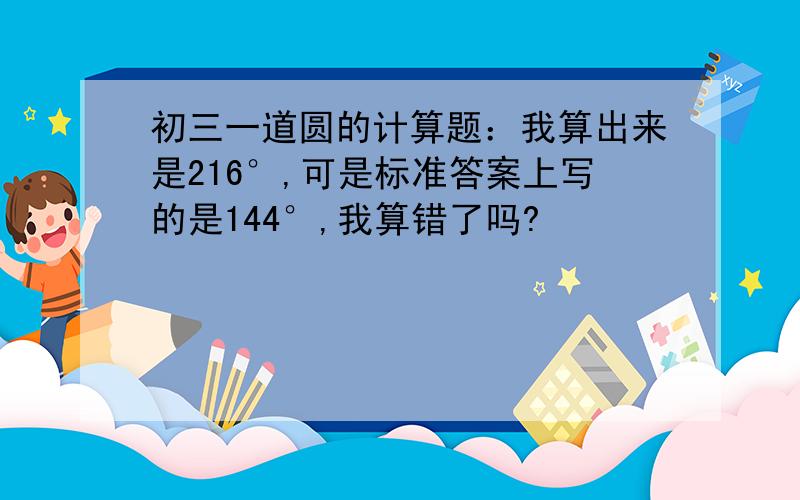 初三一道圆的计算题：我算出来是216°,可是标准答案上写的是144°,我算错了吗?