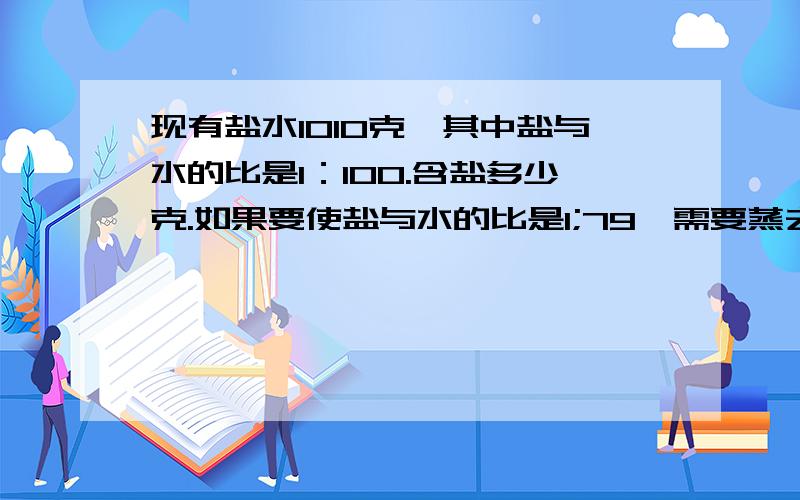 现有盐水1010克,其中盐与水的比是1：100.含盐多少克.如果要使盐与水的比是1;79,需要蒸去水多少克.