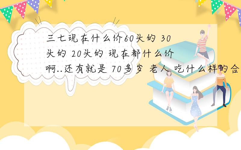 三七现在什么价60头的 30头的 20头的 现在都什么价啊..还有就是 70多岁 老人 吃什么样的合适 40多岁的男的 吃什么样合适