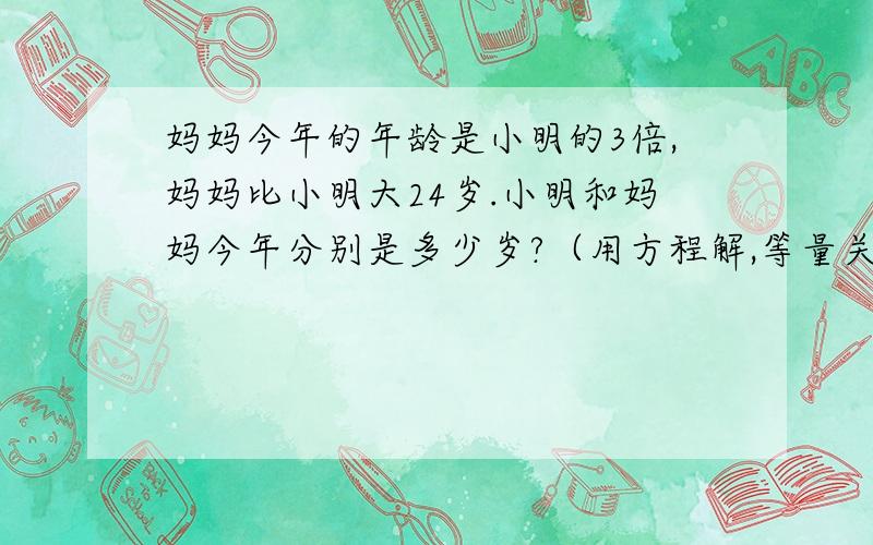 妈妈今年的年龄是小明的3倍,妈妈比小明大24岁.小明和妈妈今年分别是多少岁?（用方程解,等量关系也写）