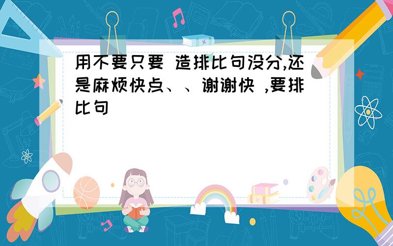 用不要只要 造排比句没分,还是麻烦快点、、谢谢快 ,要排比句