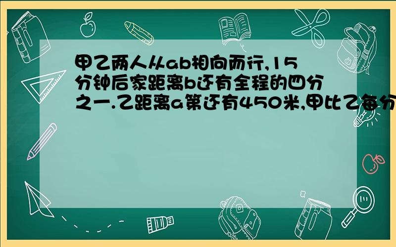 甲乙两人从ab相向而行,15分钟后家距离b还有全程的四分之一.乙距离a第还有450米,甲比乙每分钟多行6米,求ab两地之间的路