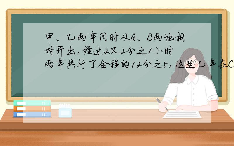 甲、乙两车同时从A、B两地相对开出,经过2又2分之1小时两车共行了全程的12分之5,这是乙车在C地发生故障,停车修理.甲车继续前进,又行了280千米与在C地的乙车相遇.乙车修好后,用原来每小时60