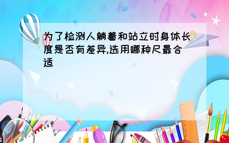 为了检测人躺着和站立时身体长度是否有差异,选用哪种尺最合适