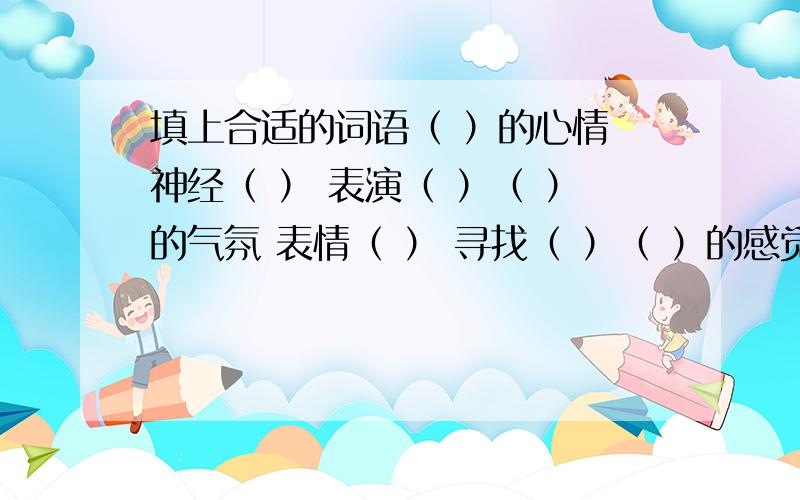 填上合适的词语（ ）的心情 神经（ ） 表演（ ）（ ）的气氛 表情（ ） 寻找（ ）（ ）的感觉 目光（ ） 挥舞（ ）