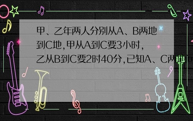 甲、乙年两人分别从A、B两地到C地,甲从A到C要3小时,乙从B到C要2时40分,已知A、C两地间距离比B、C两地间距离远10km,每行1km甲比乙少用10分钟,求A、C两地间的距离.