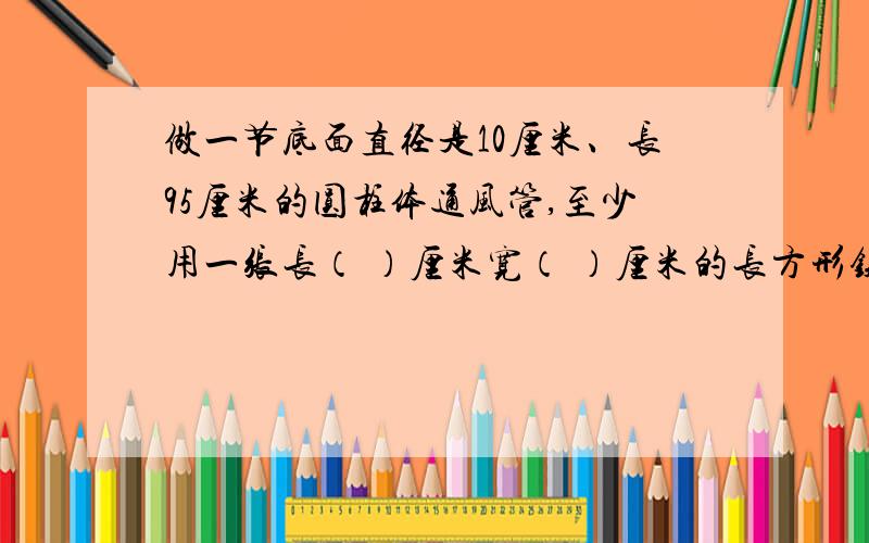 做一节底面直径是10厘米、长95厘米的圆柱体通风管,至少用一张长（ ）厘米宽（ ）厘米的长方形铁皮