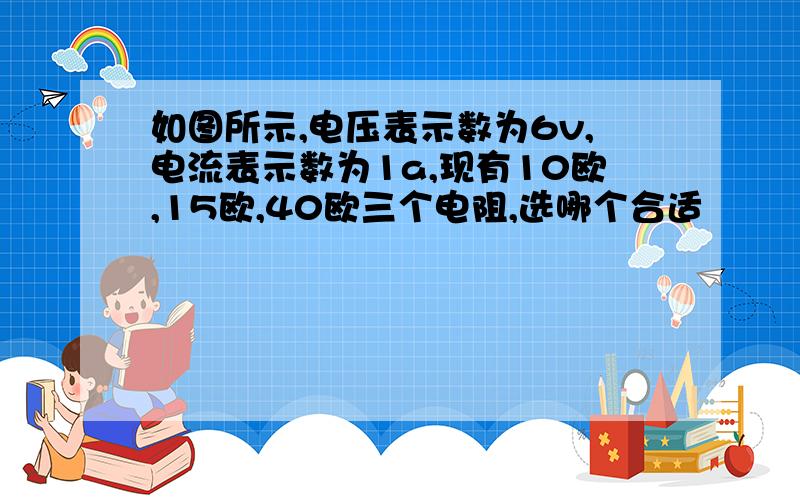 如图所示,电压表示数为6v,电流表示数为1a,现有10欧,15欧,40欧三个电阻,选哪个合适