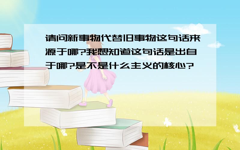 请问新事物代替旧事物这句话来源于哪?我想知道这句话是出自于哪?是不是什么主义的核心?