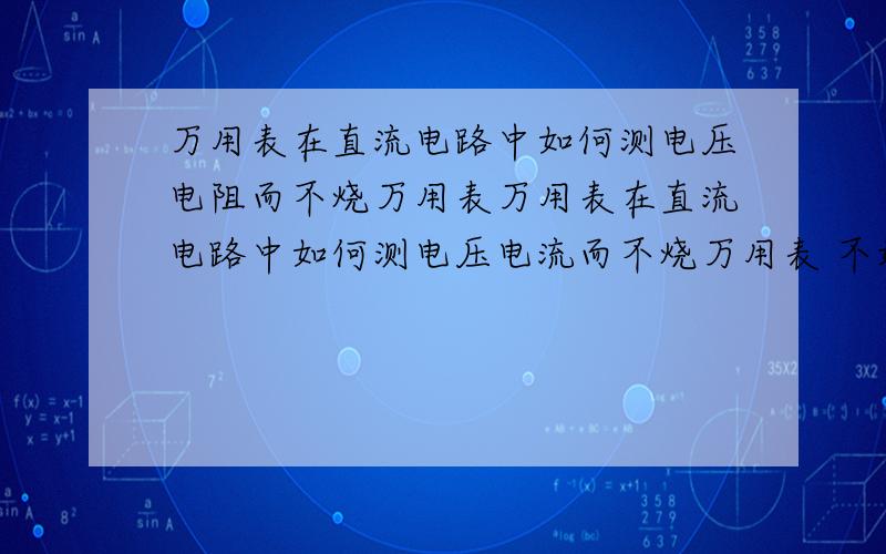 万用表在直流电路中如何测电压电阻而不烧万用表万用表在直流电路中如何测电压电流而不烧万用表 不好意思 刚才错写成电阻了抱歉