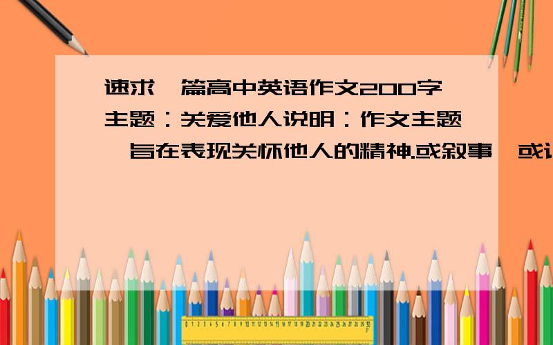 速求一篇高中英语作文200字主题：关爱他人说明：作文主题,旨在表现关怀他人的精神.或叙事、或记人、或评论、或议论,力求表达自己的真情实感.不要复制的.越快越好.