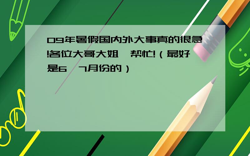 09年暑假国内外大事真的很急!各位大哥大姐,帮忙!（最好是6、7月份的）