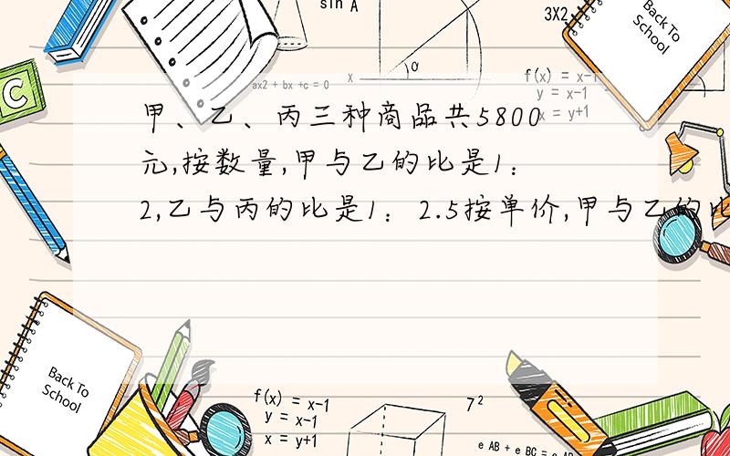 甲、乙、丙三种商品共5800元,按数量,甲与乙的比是1：2,乙与丙的比是1：2.5按单价,甲与乙的比是3：2,按单价,甲与乙的比是3：2,乙与丙的比是4：3,三种商品各值多少元?