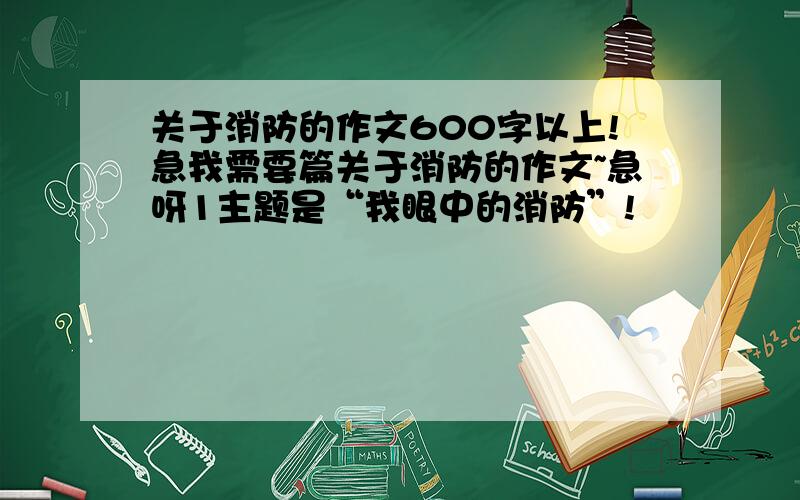 关于消防的作文600字以上!急我需要篇关于消防的作文~急呀1主题是“我眼中的消防”!