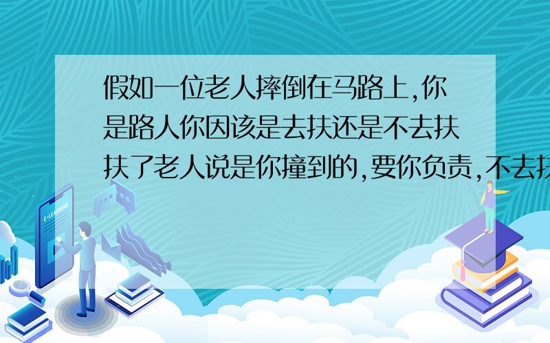 假如一位老人摔倒在马路上,你是路人你因该是去扶还是不去扶扶了老人说是你撞到的,要你负责,不去扶网友媒体说路人冷漠道德缺失!（有兴趣你可以回答下）