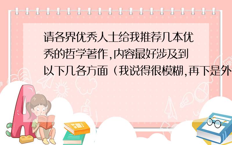 请各界优秀人士给我推荐几本优秀的哲学著作,内容最好涉及到以下几各方面（我说得很模糊,再下是外行,只能模模糊糊地描述,我是谁?我从哪来,到哪去?人类到底了解自己多少?宇宙能有多大?