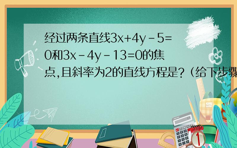 经过两条直线3x+4y-5=0和3x-4y-13=0的焦点,且斜率为2的直线方程是?（给下步骤,