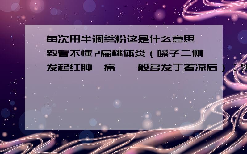 每次用半调羹粉这是什么意思一致看不懂?扁桃体炎（嗓子二侧发起红肿、痛、一般多发于着凉后）：黑木耳一两,炒干研成粉,每次用半调羹粉与蜂蜜调匀口服,一日二次连服5天永不再发（此