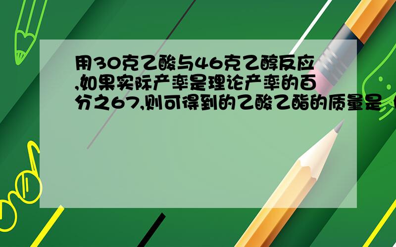 用30克乙酸与46克乙醇反应,如果实际产率是理论产率的百分之67,则可得到的乙酸乙酯的质量是（ ）