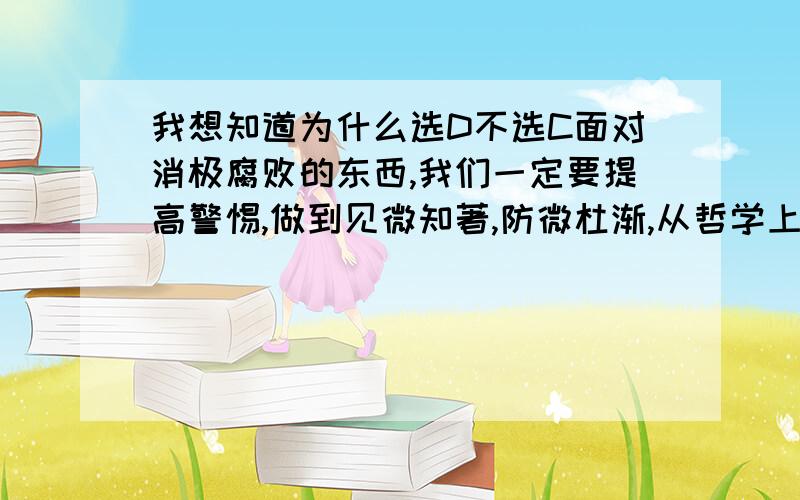 我想知道为什么选D不选C面对消极腐败的东西,我们一定要提高警惕,做到见微知著,防微杜渐,从哲学上看,这是因为A .矛盾双方在一定条件下相互转化 B .一定的原因引起一定的结果C.外因通过内