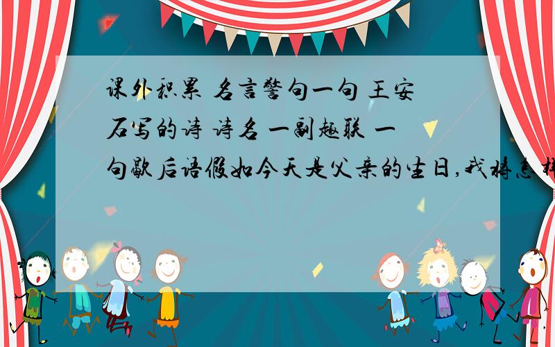 课外积累 名言警句一句 王安石写的诗 诗名 一副趣联 一句歇后语假如今天是父亲的生日,我将怎样祝贺?送一份特别的礼物,说几句感恩的话这些都是为人儿女应该做的.请设计一段与父亲的对