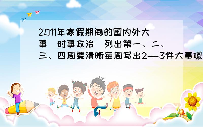 2011年寒假期间的国内外大事（时事政治）列出第一、二、三、四周要清晰每周写出2--3件大事嗯,列出第一、二、三、四周要清晰 剪短些每周写出2--3件大事大概,每周30字左右///