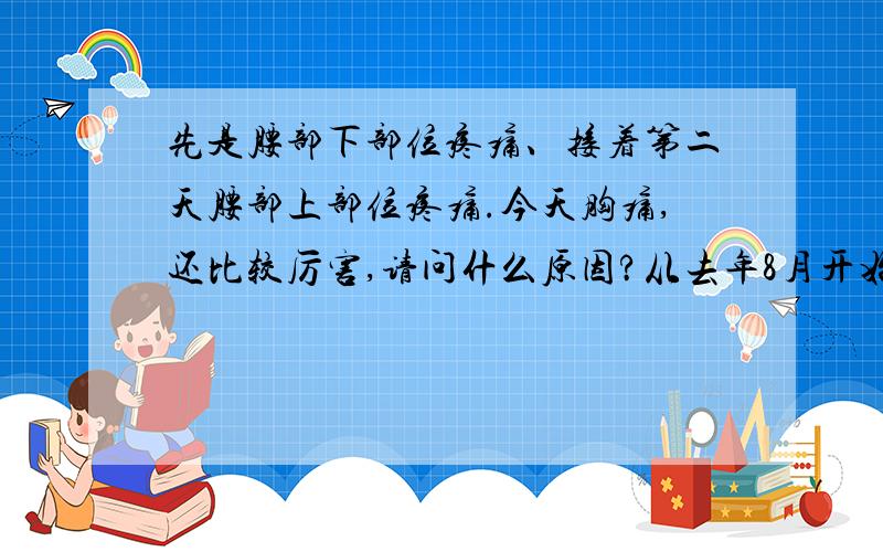 先是腰部下部位疼痛、接着第二天腰部上部位疼痛.今天胸痛,还比较厉害,请问什么原因?从去年8月开始有腰痛现象,一直延续到今年,最近腰的上部位不知道为什么也很痛,然后有两天,今天突然