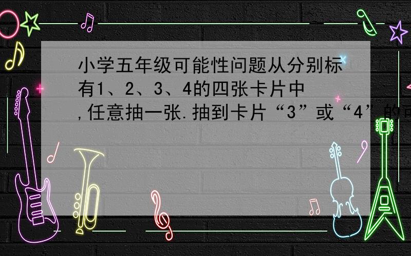 小学五年级可能性问题从分别标有1、2、3、4的四张卡片中,任意抽一张.抽到卡片“3”或“4”的可能性是（ ）.这道题有歧异,答案是“四分之一”,还是“四分之二”,为什么?