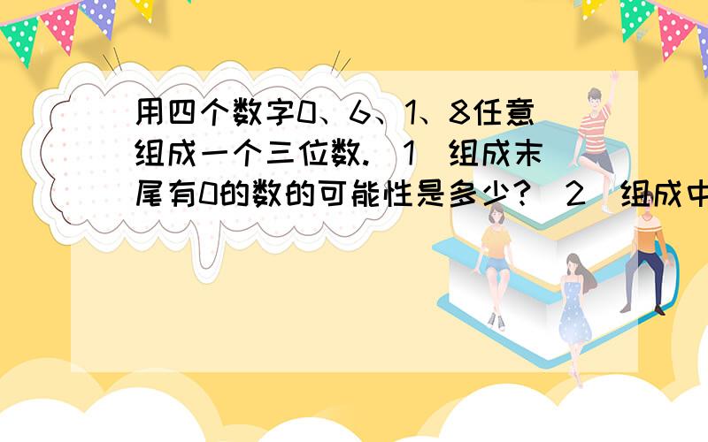 用四个数字0、6、1、8任意组成一个三位数.(1)组成末尾有0的数的可能性是多少?（2）组成中间有0的数的可能性是多少?