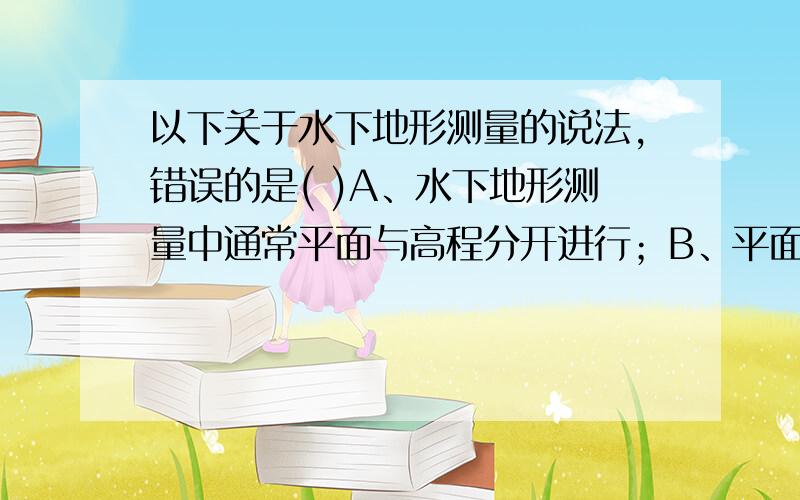 以下关于水下地形测量的说法,错误的是( )A、水下地形测量中通常平面与高程分开进行；B、平面通常采用GPS定位的方式；C、高程通常采用测深仪直接获取目标点高程；D、最终成果通常以等